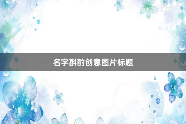 名字斟酌创意图片标题