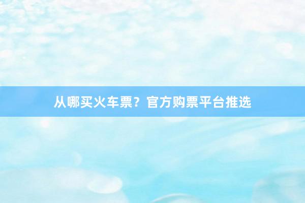 从哪买火车票？官方购票平台推选